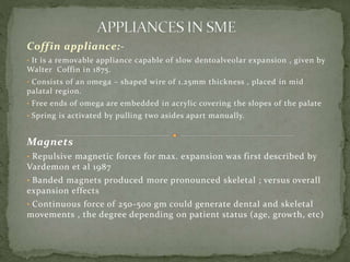 Coffin appliance:-
• It is a removable appliance capable of slow dentoalveolar expansion , given by
Walter Coffin in 1875.
• Consists of an omega – shaped wire of 1.25mm thickness , placed in mid
palatal region.
• Free ends of omega are embedded in acrylic covering the slopes of the palate
• Spring is activated by pulling two asides apart manually.
Magnets
• Repulsive magnetic forces for max. expansion was first described by
Vardemon et al 1987
• Banded magnets produced more pronounced skeletal ; versus overall
expansion effects
• Continuous force of 250-500 gm could generate dental and skeletal
movements , the degree depending on patient status (age, growth, etc)
 