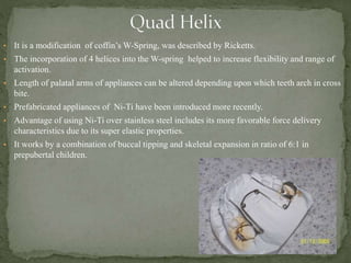 • It is a modification of coffin’s W-Spring, was described by Ricketts.
• The incorporation of 4 helices into the W-spring helped to increase flexibility and range of
activation.
• Length of palatal arms of appliances can be altered depending upon which teeth arch in cross
bite.
• Prefabricated appliances of Ni-Ti have been introduced more recently.
• Advantage of using Ni-Ti over stainless steel includes its more favorable force delivery
characteristics due to its super elastic properties.
• It works by a combination of buccal tipping and skeletal expansion in ratio of 6:1 in
prepubertal children.
 