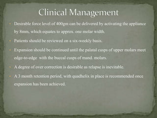 • Desirable force level of 400gm can be delivered by activating the appliance
by 8mm, which equates to approx. one molar width.
• Patients should be reviewed on a six-weekly basis.
• Expansion should be continued until the palatal cusps of upper molars meet
edge-to-edge with the buccal cusps of mand. molars.
• A degree of over correction is desirable as relapse is inevitable.
• A 3 month retention period, with quadhelix in place is recommended once
expansion has been achieved.
 