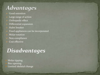  Good retention
 Large range of action
 Orthopedic effect
 Differential expansion
 Habit breaker
 Fixed appliances can be incorporated
 Molar rotation
 Non-compliance
 Cost effective
Disadvantages
 Molar tipping
 Bite opening
 Limited skeletal change
 