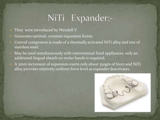  They were introduced by Wendell V.
 Generates optimal, constant expansion forces.
 Central component is made of a thermally activated NiTi alloy and rest of
stainless steel.
 May be used simultaneously with conventional fixed appliances, only an
additional lingual sheath on molar bands is required.
 A 3mm increment of expansion exerts only about 350gm of force and NiTi
alloy provides relatively uniform force level as expander deactivates.
 