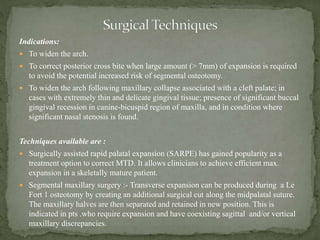 Indications:
 To widen the arch.
 To correct posterior cross bite when large amount (> 7mm) of expansion is required
to avoid the potential increased risk of segmental osteotomy.
 To widen the arch following maxillary collapse associated with a cleft palate; in
cases with extremely thin and delicate gingival tissue; presence of significant buccal
gingival recession in canine-bicuspid region of maxilla, and in condition where
significant nasal stenosis is found.
Techniques available are :
 Surgically assisted rapid palatal expansion (SARPE) has gained popularity as a
treatment option to correct MTD. It allows clinicians to achieve efficient max.
expansion in a skeletally mature patient.
 Segmental maxillary surgery :- Transverse expansion can be produced during a Le
Fort 1 osteotomy by creating an additional surgical cut along the midpalatal suture.
The maxillary halves are then separated and retained in new position. This is
indicated in pts .who require expansion and have coexisting sagittal and/or vertical
maxillary discrepancies.
 