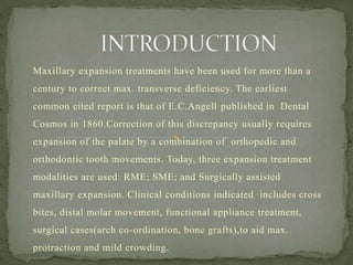 Maxillary expansion treatments have been used for more than a
century to correct max. transverse deficiency. The earliest
common cited report is that of E.C.Angell published in Dental
Cosmos in 1860.Correction of this discrepancy usually requires
expansion of the palate by a combination of orthopedic and
orthodontic tooth movements. Today, three expansion treatment
modalities are used: RME; SME; and Surgically assisted
maxillary expansion. Clinical conditions indicated includes cross
bites, distal molar movement, functional appliance treatment,
surgical cases(arch co-ordination, bone grafts),to aid max.
protraction and mild crowding.
 