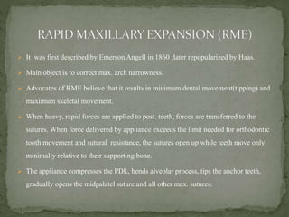  It was first described by Emerson Angell in 1860 ;later repopularized by Haas.
 Main object is to correct max. arch narrowness.
 Advocates of RME believe that it results in minimum dental movement(tipping) and
maximum skeletal movement.
 When heavy, rapid forces are applied to post. teeth, forces are transferred to the
sutures. When force delivered by appliance exceeds the limit needed for orthodontic
tooth movement and sutural resistance, the sutures open up while teeth move only
minimally relative to their supporting bone.
 The appliance compresses the PDL, bends alveolar process, tips the anchor teeth,
gradually opens the midpalatel suture and all other max. sutures.
 
