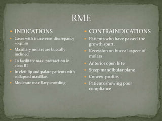  INDICATIONS
 Cases with transverse discrepancy
=>4mm
 Maxillary molars are buccally
inclined
 To facilitate max. protraction in
class III
 In cleft lip and palate patients with
collapsed maxillae.
 Moderate maxillary crowding
 CONTRAINDICATIONS
 Patients who have passed the
growth spurt.
 Recession on buccal aspect of
molars
 Anterior open bite
 Steep mandibular plane
 Convex profile.
 Patients showing poor
compliance
 