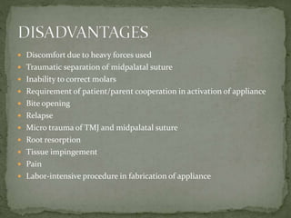  Discomfort due to heavy forces used
 Traumatic separation of midpalatal suture
 Inability to correct molars
 Requirement of patient/parent cooperation in activation of appliance
 Bite opening
 Relapse
 Micro trauma of TMJ and midpalatal suture
 Root resorption
 Tissue impingement
 Pain
 Labor-intensive procedure in fabrication of appliance
 