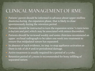  Patient/ parent should be informed in advance about upper midline
diastema during the expansion phase, that is likely to close
spontaneously during the retention period.
 Patients should be instructed to turn the expansion screw ¼ turn twice
a day(am and pm),which may be associated with minor discomfort.
 Patients should be reviewed weekly and some clinicians recommend an
upper occlusal radiograph to be taken one week into treatment to
ensure that midpalatal suture has separated.
 In absence of such evidence, its imp. to stop appliance activation as
there is risk of alv.# and/or periodontal damage.
 Active treatment is usually required for a period of 2-3 wks.
 Retention period of 3 mons is recommended for bony infilling of
separated suture.
 