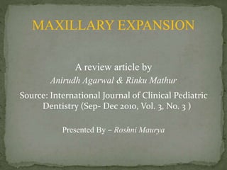 MAXILLARY EXPANSION
A review article by
Anirudh Agarwal & Rinku Mathur
Source: International Journal of Clinical Pediatric
Dentistry (Sep- Dec 2010, Vol. 3, No. 3 )
Presented By – Roshni Maurya
 