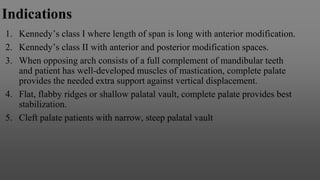 Indications
1. Kennedy’s class I where length of span is long with anterior modification.
2. Kennedy’s class II with anterior and posterior modification spaces.
3. When opposing arch consists of a full complement of mandibular teeth
and patient has well-developed muscles of mastication, complete palate
provides the needed extra support against vertical displacement.
4. Flat, flabby ridges or shallow palatal vault, complete palate provides best
stabilization.
5. Cleft palate patients with narrow, steep palatal vault
 