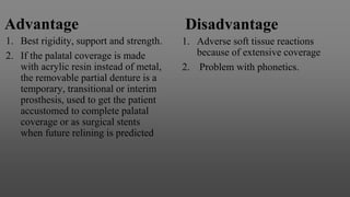 Advantage
1. Best rigidity, support and strength.
2. If the palatal coverage is made
with acrylic resin instead of metal,
the removable partial denture is a
temporary, transitional or interim
prosthesis, used to get the patient
accustomed to complete palatal
coverage or as surgical stents
when future relining is predicted
Disadvantage
1. Adverse soft tissue reactions
because of extensive coverage
2. Problem with phonetics.
 