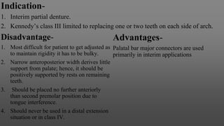 Indication-
1. Interim partial denture.
2. Kennedy’s class III limited to replacing one or two teeth on each side of arch.
Disadvantage-
1. Most difficult for patient to get adjusted as
to maintain rigidity it has to be bulky.
2. Narrow anteroposterior width derives little
support from palate; hence, it should be
positively supported by rests on remaining
teeth.
3. Should be placed no further anteriorly
than second premolar position due to
tongue interference.
4. Should never be used in a distal extension
situation or in class IV.
Advantages-
Palatal bar major connectors are used
primarily in interim applications
 