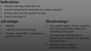 Indications-
1. Patients with large inoperable tori.
2. Anterior and posterior abutments are widely separated.
3. Patients who want less palatal coverage.
4. Class II and class IV.
Advantage-
1. Rigidity.
2. Limited soft tissue coverage.
3. Strong L-beam effect contributes to
good resistance.
Disadvantage-
1. Less palatal support, hence cannot be
used when periodontal support of
remaining teeth is poor.
2. Not indicated with high narrow
palatal vault as anterior bar interferes
with phonetics.
3. Multiple borders make it
uncomfortable for patient.
 