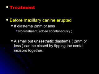  TreatmentTreatment
 Before maxillary canine eruptedBefore maxillary canine erupted
If diastema 2mm or lessIf diastema 2mm or less
No treatment (close spontaneously )No treatment (close spontaneously )
A small but unaesthetic diastema ( 2mm orA small but unaesthetic diastema ( 2mm or
less ) can be closed by tipping the centalless ) can be closed by tipping the cental
incisors together.incisors together.
 