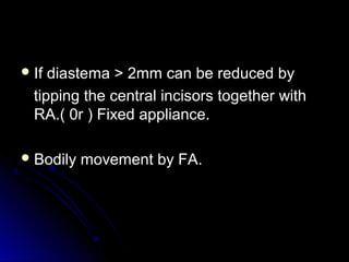  If diastema > 2mm can be reduced byIf diastema > 2mm can be reduced by
tipping the central incisors together withtipping the central incisors together with
RA.( 0r ) Fixed appliance.RA.( 0r ) Fixed appliance.
 Bodily movement by FA.Bodily movement by FA.
 