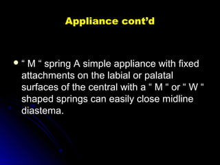 Appliance cont’dAppliance cont’d
 ““ M “ spring A simple appliance with fixedM “ spring A simple appliance with fixed
attachments on the labial or palatalattachments on the labial or palatal
surfaces of the central with a “ M “ or “ W “surfaces of the central with a “ M “ or “ W “
shaped springs can easily close midlineshaped springs can easily close midline
diastema.diastema.
 