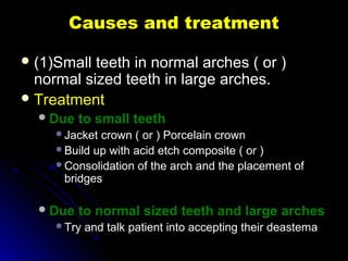 Causes and treatmentCauses and treatment
 (1)Small teeth in normal arches ( or )(1)Small teeth in normal arches ( or )
normal sized teeth in large arches.normal sized teeth in large arches.
 TreatmentTreatment
Due to small teethDue to small teeth
Jacket crown ( or ) Porcelain crownJacket crown ( or ) Porcelain crown
Build up with acid etch composite ( or )Build up with acid etch composite ( or )
Consolidation of the arch and the placement ofConsolidation of the arch and the placement of
bridgesbridges
Due to normal sized teeth and large archesDue to normal sized teeth and large arches
Try and talk patient into accepting their deastemaTry and talk patient into accepting their deastema
 