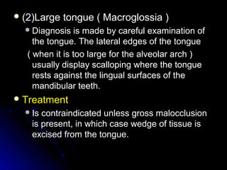  (2)Large tongue ( Macroglossia )(2)Large tongue ( Macroglossia )
Diagnosis is made by careful examination ofDiagnosis is made by careful examination of
the tongue. The lateral edges of the tonguethe tongue. The lateral edges of the tongue
( when it is too large for the alveolar arch )( when it is too large for the alveolar arch )
usually display scalloping where the tongueusually display scalloping where the tongue
rests against the lingual surfaces of therests against the lingual surfaces of the
mandibular teeth.mandibular teeth.
 TreatmentTreatment
Is contraindicated unless gross malocclusionIs contraindicated unless gross malocclusion
is present, in which case wedge of tissue isis present, in which case wedge of tissue is
excised from the tongue.excised from the tongue.
 