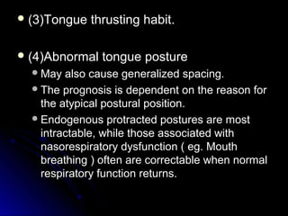  (3)Tongue thrusting habit.(3)Tongue thrusting habit.
 (4)Abnormal tongue posture(4)Abnormal tongue posture
May also cause generalized spacing.May also cause generalized spacing.
The prognosis is dependent on the reason forThe prognosis is dependent on the reason for
the atypical postural position.the atypical postural position.
Endogenous protracted postures are mostEndogenous protracted postures are most
intractable, while those associated withintractable, while those associated with
nasorespiratory dysfunction ( eg. Mouthnasorespiratory dysfunction ( eg. Mouth
breathing ) often are correctable when normalbreathing ) often are correctable when normal
respiratory function returns.respiratory function returns.
 