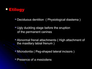  EtilogyEtilogy
Deciduous dentition ( Physiological diastema )Deciduous dentition ( Physiological diastema )
Ugly duckling stage before the eruptionUgly duckling stage before the eruption
of the permanent caninesof the permanent canines
Abnormal frenal attachments ( High attachment ofAbnormal frenal attachments ( High attachment of
the maxillary labial frenum )the maxillary labial frenum )
Microdontia ( Peg-shaped lateral incisors )Microdontia ( Peg-shaped lateral incisors )
Presence of a mesiodensPresence of a mesiodens
 