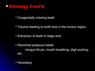  Etiology Cont’dEtiology Cont’d
Congenitally missing teethCongenitally missing teeth
Trauma leading to tooth loss in the incisor region.Trauma leading to tooth loss in the incisor region.
Extraction of teeth in large archExtraction of teeth in large arch
Abnormal pressure habitsAbnormal pressure habits
-tongue thrust, mouth breathing, digit sucking,-tongue thrust, mouth breathing, digit sucking,
etc.etc.
HereditaryHereditary
 