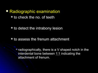  Radiographic examinationRadiographic examination
to check the no. of teethto check the no. of teeth
to detect the intrabony lesionto detect the intrabony lesion
to assess the frenum attachmentto assess the frenum attachment
radiographically, there is a V shaped notch in theradiographically, there is a V shaped notch in the
interdental bone between 1 1 indicating theinterdental bone between 1 1 indicating the
attachment of frenum.attachment of frenum.
 