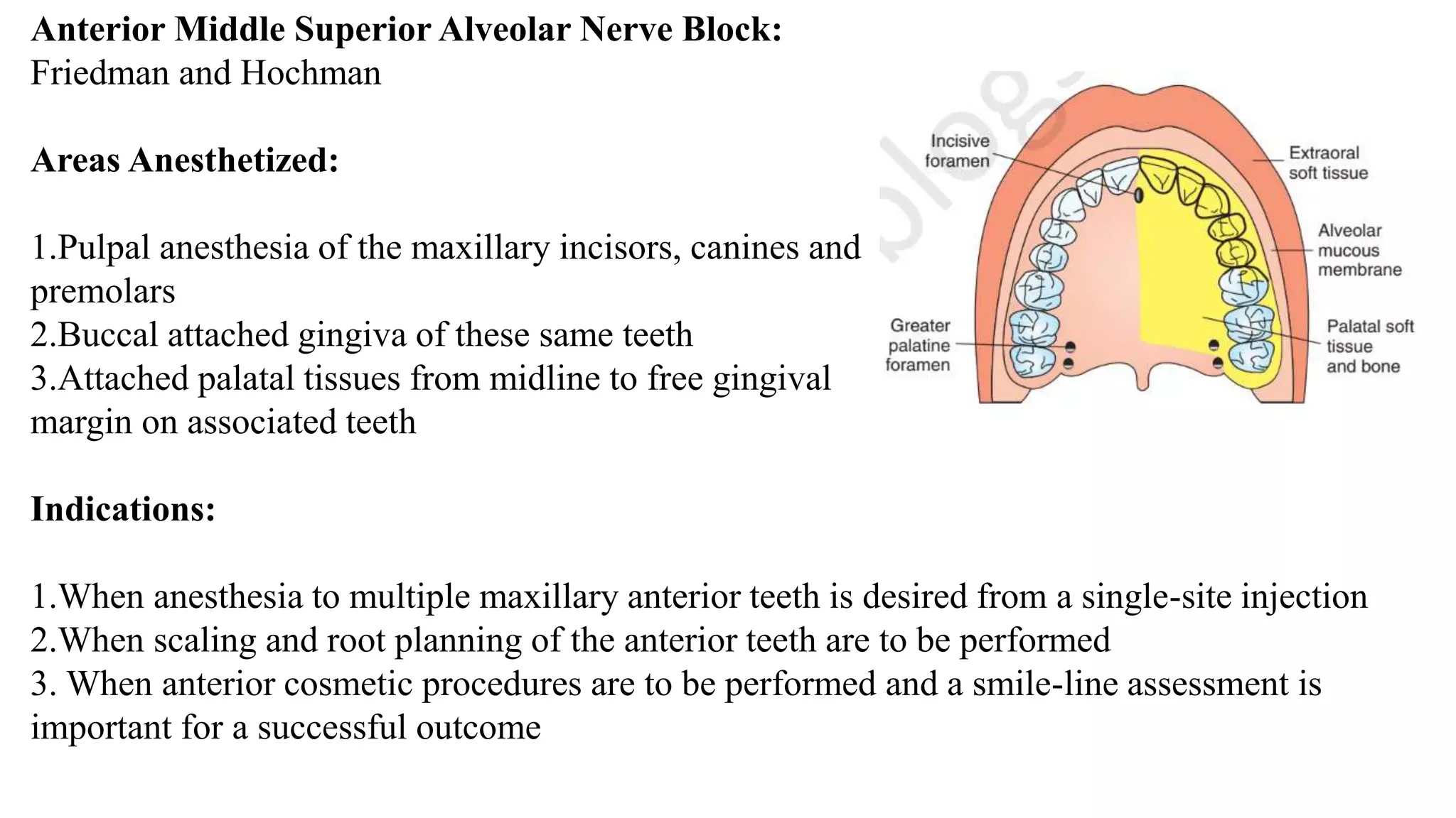 Anterior Middle Superior Alveolar Nerve Block:
Friedman and Hochman
Areas Anesthetized:
1.Pulpal anesthesia of the maxillary incisors, canines and
premolars
2.Buccal attached gingiva of these same teeth
3.Attached palatal tissues from midline to free gingival
margin on associated teeth
Indications:
1.When anesthesia to multiple maxillary anterior teeth is desired from a single-site injection
2.When scaling and root planning of the anterior teeth are to be performed
3. When anterior cosmetic procedures are to be performed and a smile-line assessment is
important for a successful outcome
 