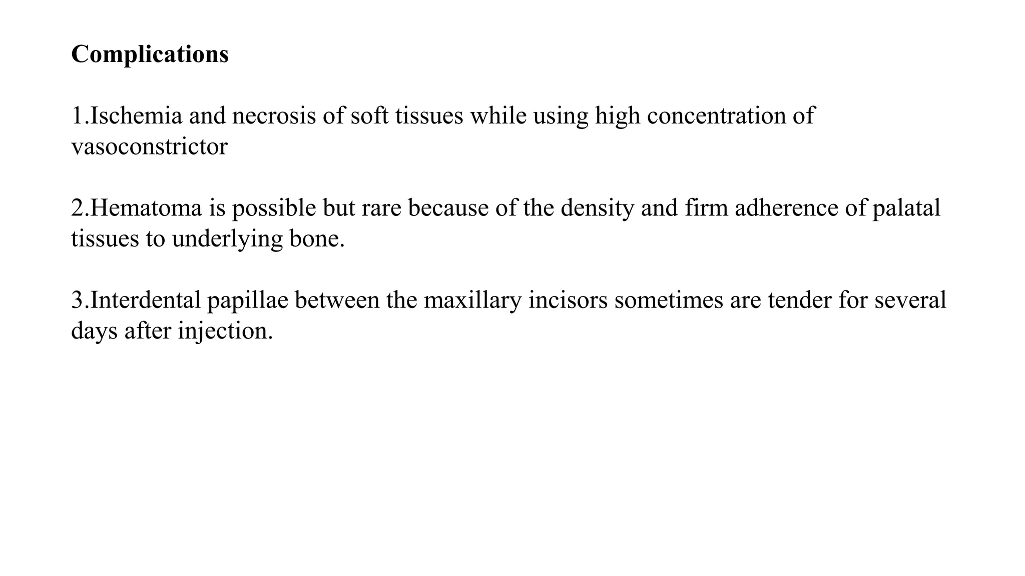 Complications
1.Ischemia and necrosis of soft tissues while using high concentration of
vasoconstrictor
2.Hematoma is possible but rare because of the density and firm adherence of palatal
tissues to underlying bone.
3.Interdental papillae between the maxillary incisors sometimes are tender for several
days after injection.
 