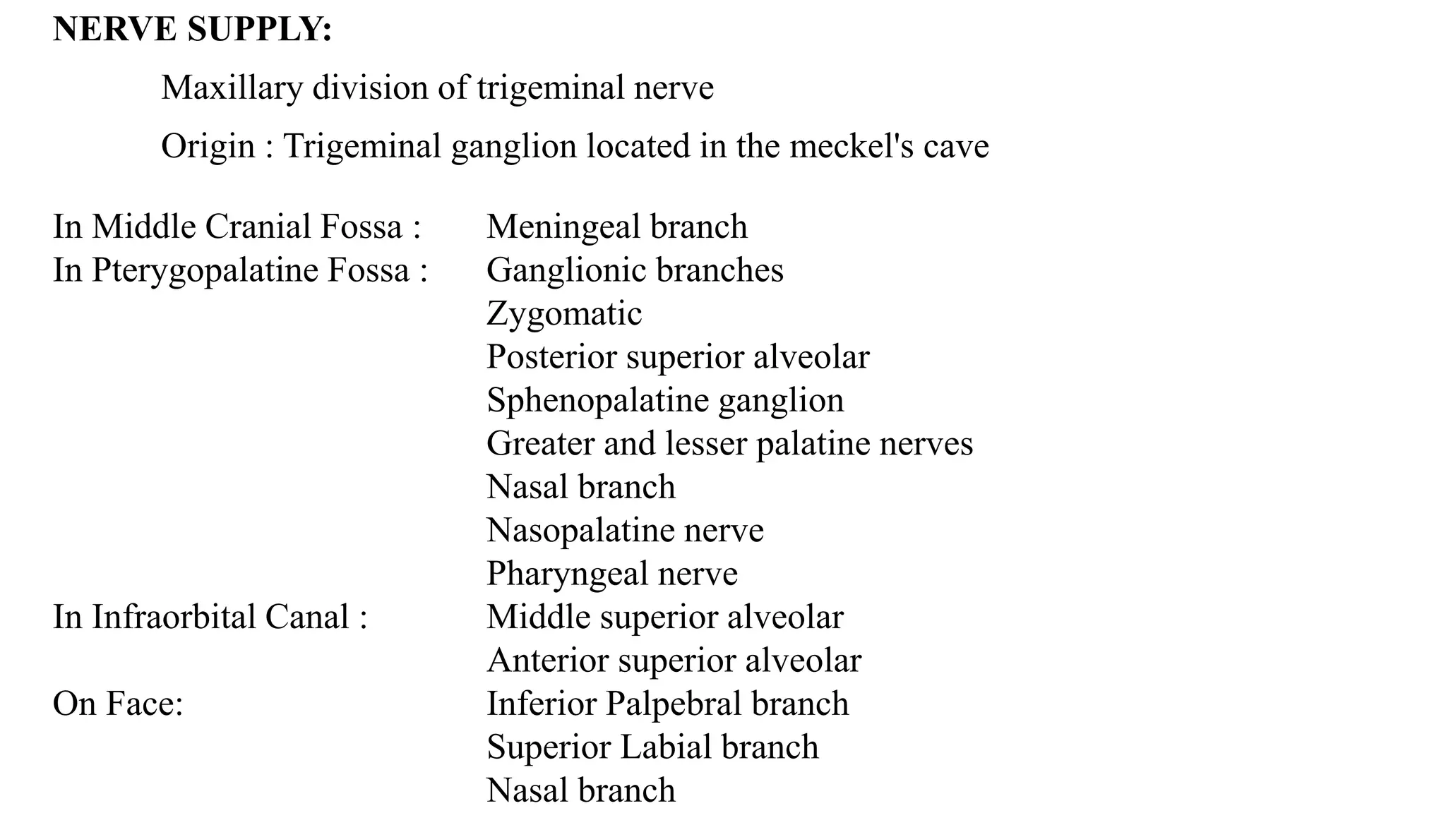 NERVE SUPPLY:
Maxillary division of trigeminal nerve
Origin : Trigeminal ganglion located in the meckel's cave
In Middle Cranial Fossa : Meningeal branch
In Pterygopalatine Fossa : Ganglionic branches
Zygomatic
Posterior superior alveolar
Sphenopalatine ganglion
Greater and lesser palatine nerves
Nasal branch
Nasopalatine nerve
Pharyngeal nerve
In Infraorbital Canal : Middle superior alveolar
Anterior superior alveolar
On Face: Inferior Palpebral branch
Superior Labial branch
Nasal branch
 