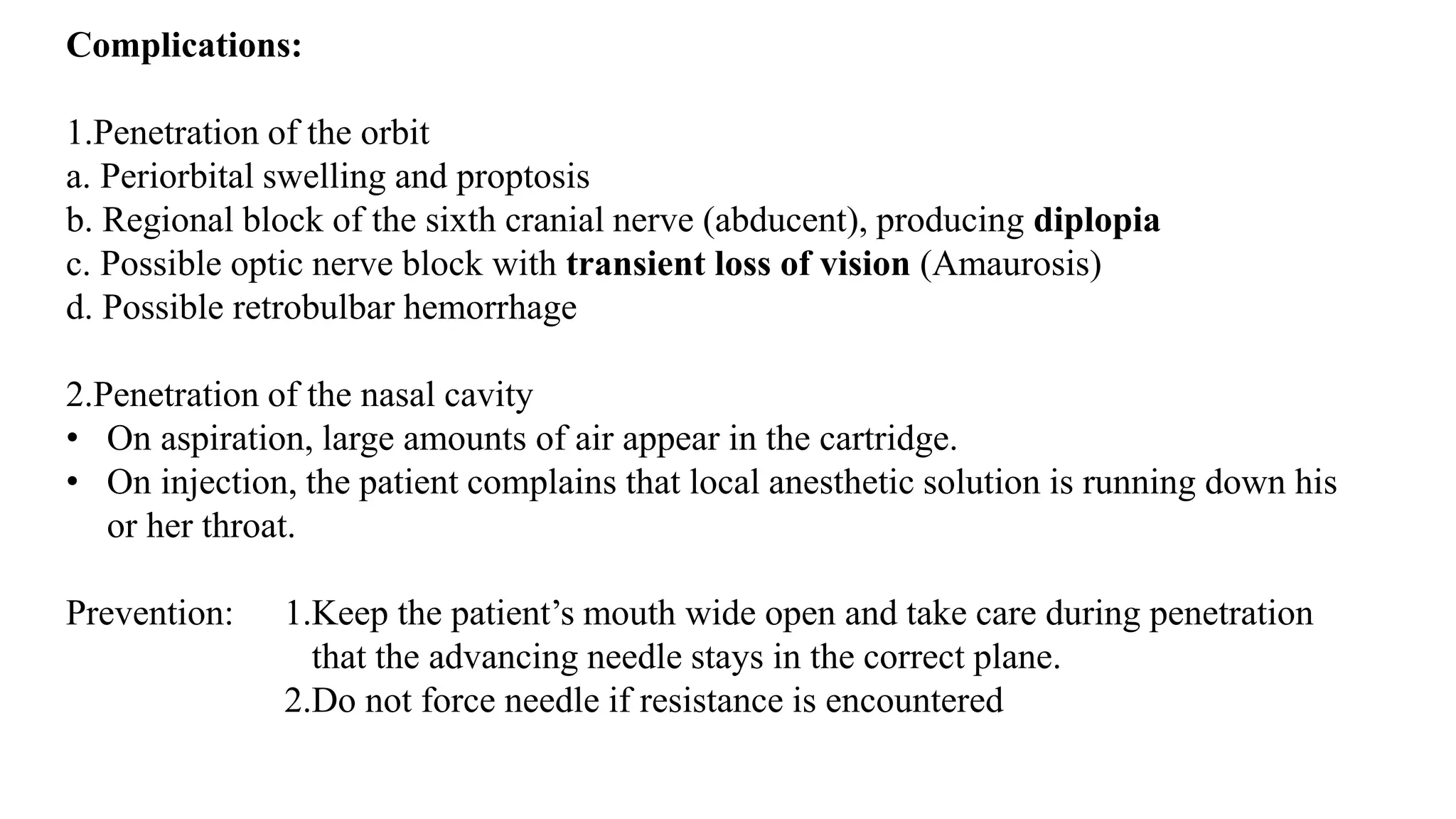 Complications:
1.Penetration of the orbit
a. Periorbital swelling and proptosis
b. Regional block of the sixth cranial nerve (abducent), producing diplopia
c. Possible optic nerve block with transient loss of vision (Amaurosis)
d. Possible retrobulbar hemorrhage
2.Penetration of the nasal cavity
• On aspiration, large amounts of air appear in the cartridge.
• On injection, the patient complains that local anesthetic solution is running down his
or her throat.
Prevention: 1.Keep the patient’s mouth wide open and take care during penetration
that the advancing needle stays in the correct plane.
2.Do not force needle if resistance is encountered
 