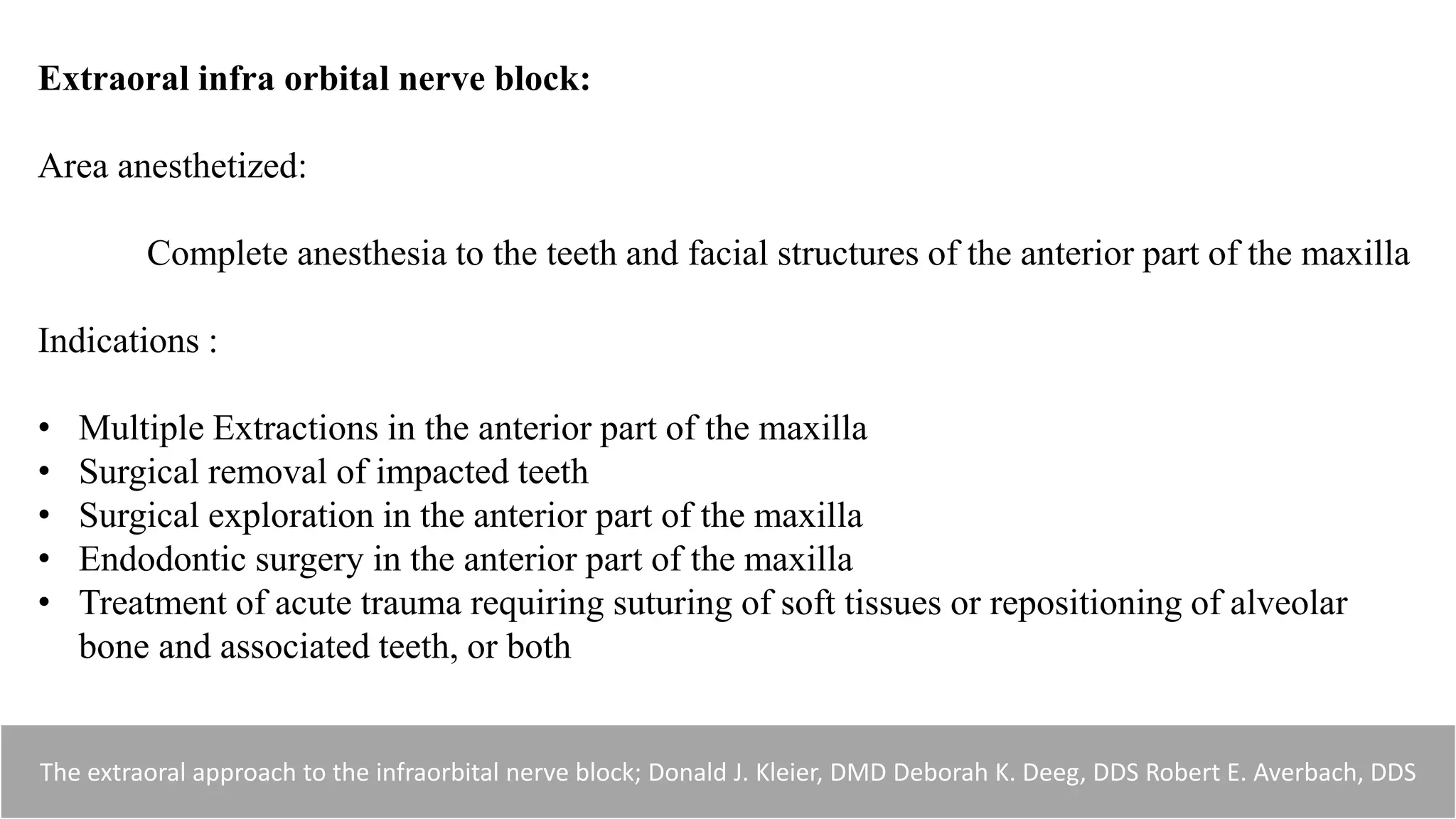 Extraoral infra orbital nerve block:
Area anesthetized:
Complete anesthesia to the teeth and facial structures of the anterior part of the maxilla
Indications :
• Multiple Extractions in the anterior part of the maxilla
• Surgical removal of impacted teeth
• Surgical exploration in the anterior part of the maxilla
• Endodontic surgery in the anterior part of the maxilla
• Treatment of acute trauma requiring suturing of soft tissues or repositioning of alveolar
bone and associated teeth, or both
The extraoral approach to the infraorbital nerve block; Donald J. Kleier, DMD Deborah K. Deeg, DDS Robert E. Averbach, DDS
 