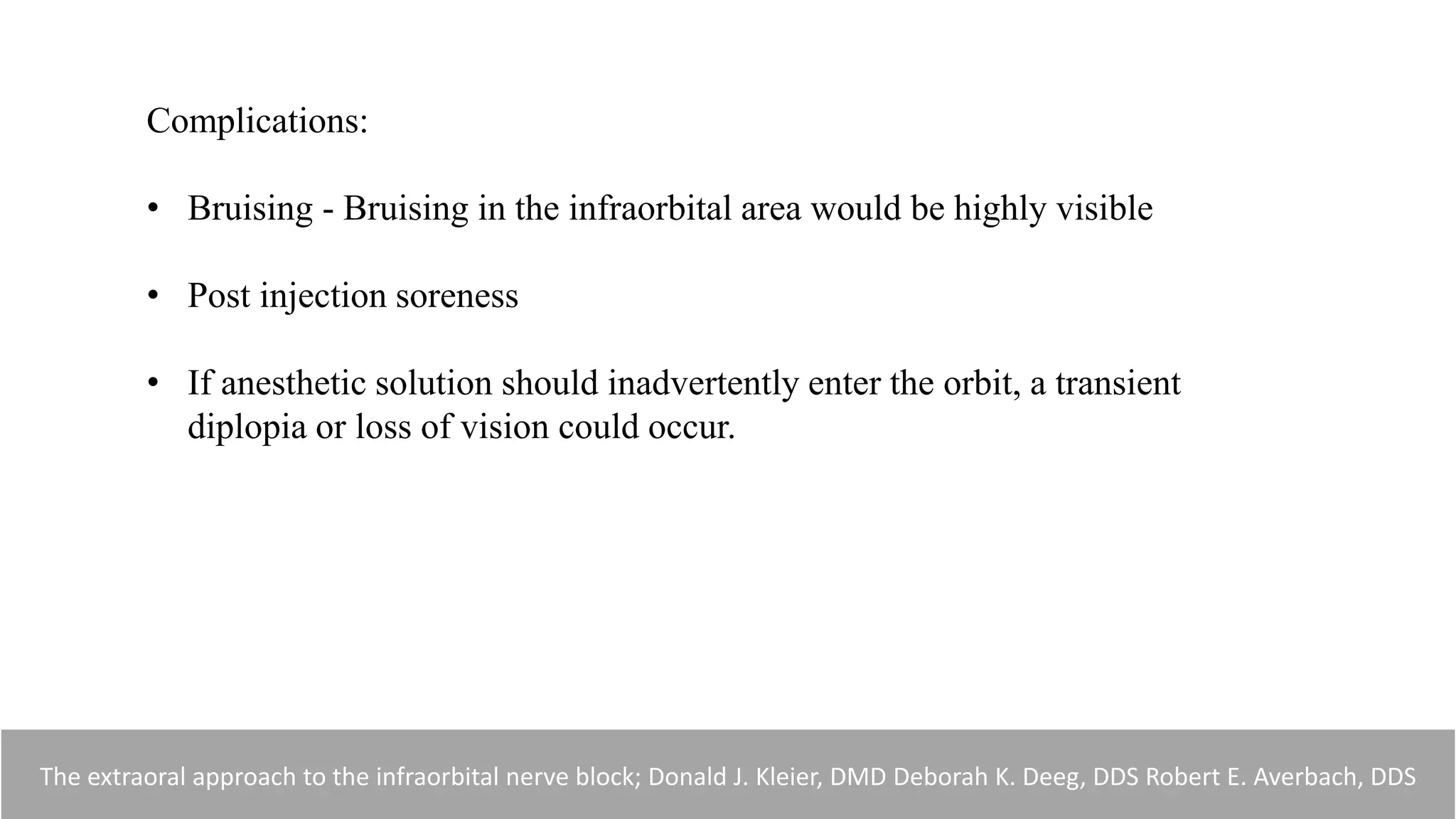 Complications:
• Bruising - Bruising in the infraorbital area would be highly visible
• Post injection soreness
• If anesthetic solution should inadvertently enter the orbit, a transient
diplopia or loss of vision could occur.
The extraoral approach to the infraorbital nerve block; Donald J. Kleier, DMD Deborah K. Deeg, DDS Robert E. Averbach, DDS
 