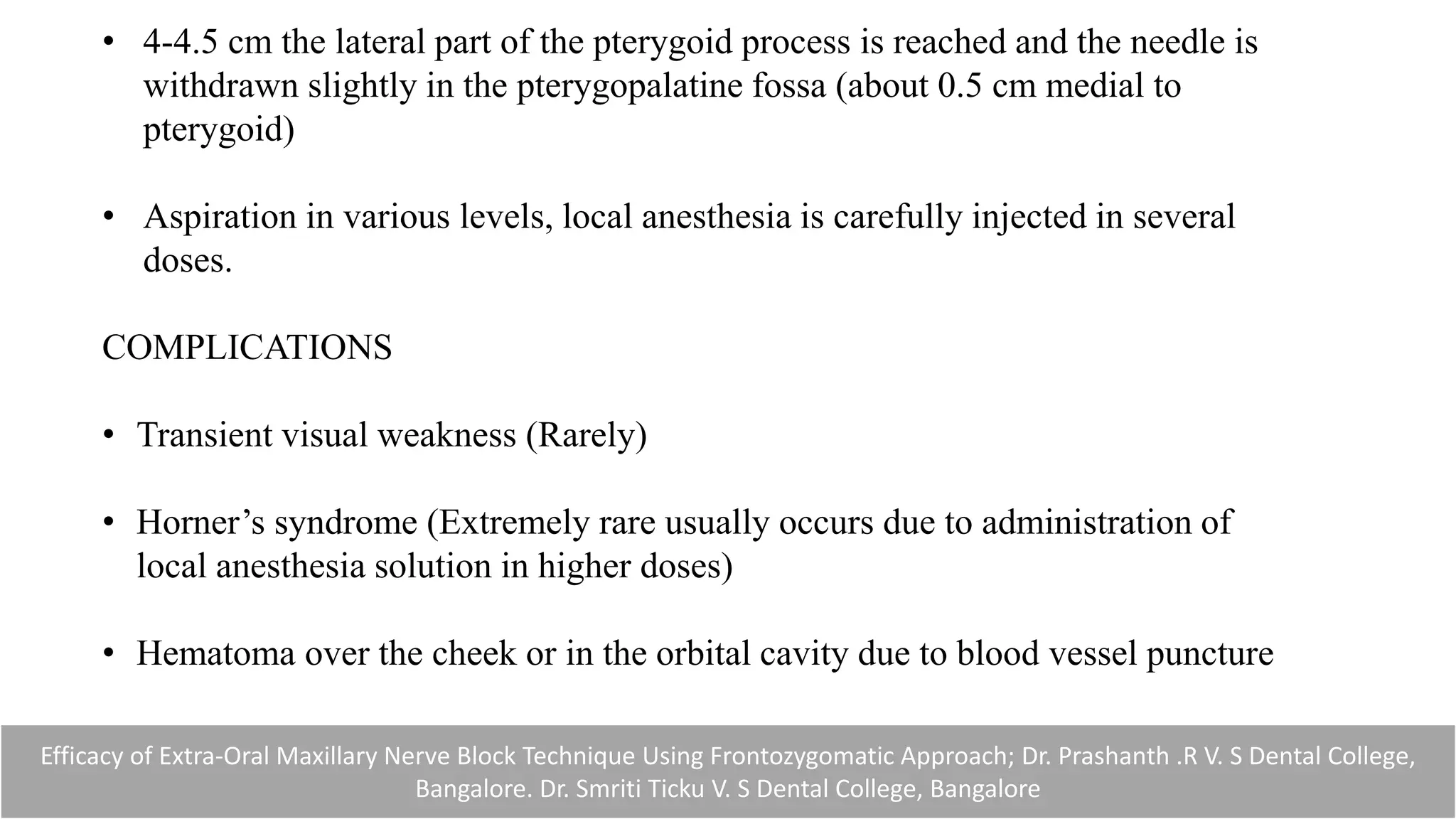 • 4-4.5 cm the lateral part of the pterygoid process is reached and the needle is
withdrawn slightly in the pterygopalatine fossa (about 0.5 cm medial to
pterygoid)
• Aspiration in various levels, local anesthesia is carefully injected in several
doses.
COMPLICATIONS
• Transient visual weakness (Rarely)
• Horner’s syndrome (Extremely rare usually occurs due to administration of
local anesthesia solution in higher doses)
• Hematoma over the cheek or in the orbital cavity due to blood vessel puncture
Efficacy of Extra-Oral Maxillary Nerve Block Technique Using Frontozygomatic Approach; Dr. Prashanth .R V. S Dental College,
Bangalore. Dr. Smriti Ticku V. S Dental College, Bangalore
 