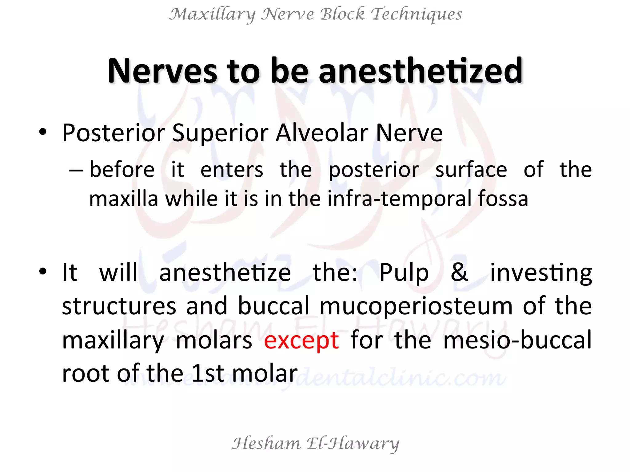 Hesham El-Hawary
Maxillary Nerve Block Techniques
Nerves	
  to	
  be	
  anesthe/zed	
  
•  Posterior	
  Superior	
  Alveolar	
  Nerve	
  	
  
– before	
   it	
   enters	
   the	
   posterior	
   surface	
   of	
   the	
  
maxilla	
  while	
  it	
  is	
  in	
  the	
  infra-­‐temporal	
  fossa	
  
•  It	
   will	
   anestheNze	
   the:	
   Pulp	
   &	
   invesNng	
  
structures	
  and	
  buccal	
  mucoperiosteum	
  of	
  the	
  
maxillary	
   molars	
   except	
   for	
   the	
   mesio-­‐buccal	
  
root	
  of	
  the	
  1st	
  molar	
  
 