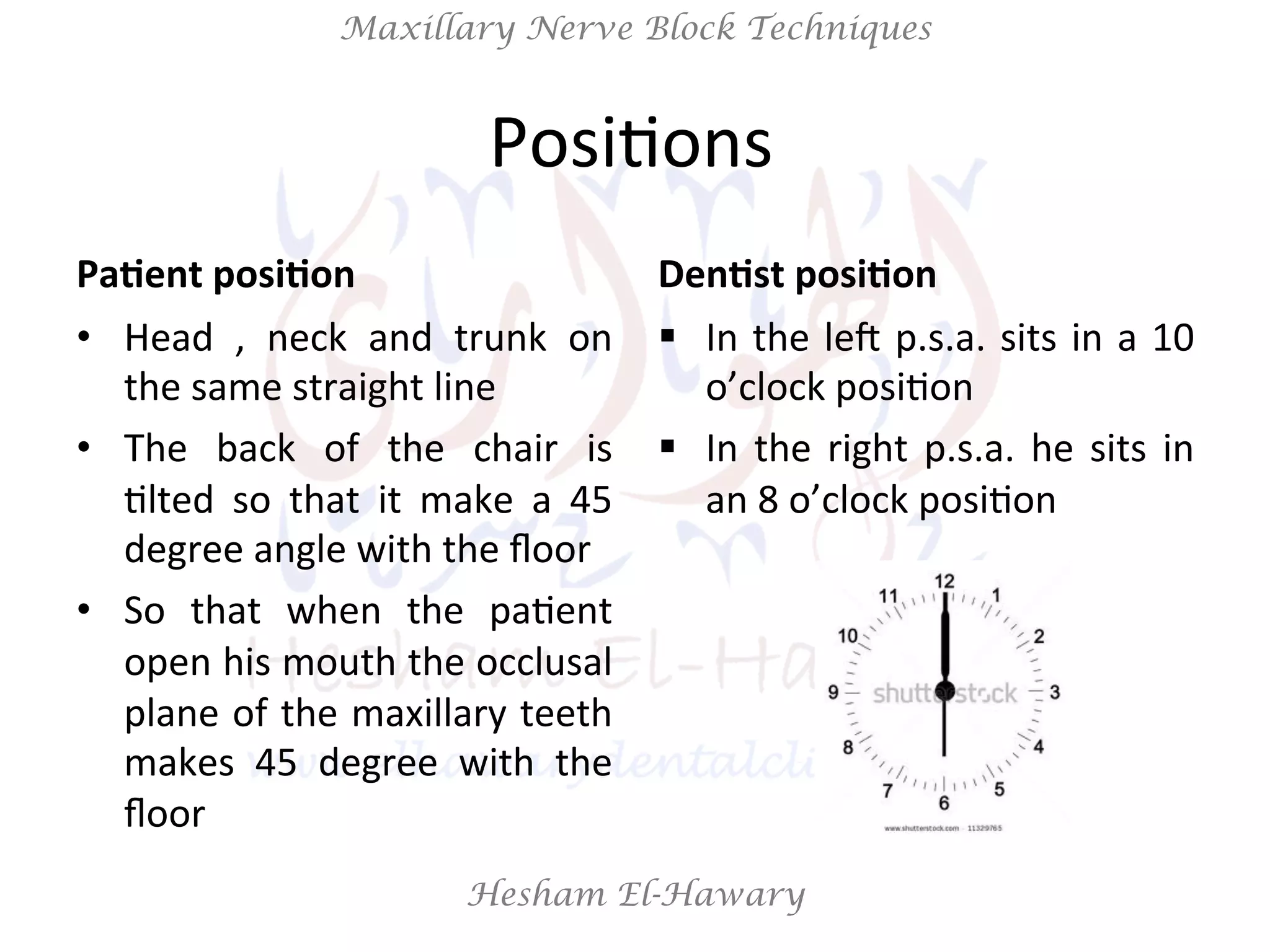 Hesham El-Hawary
Maxillary Nerve Block Techniques
PosiNons	
  	
  
Pa/ent	
  posi/on	
  
•  Head	
   ,	
   neck	
   and	
   trunk	
   on	
  
the	
  same	
  straight	
  line	
  
•  The	
   back	
   of	
   the	
   chair	
   is	
  
Nlted	
   so	
   that	
   it	
   make	
   a	
   45	
  
degree	
  angle	
  with	
  the	
  ﬂoor	
  
•  So	
   that	
   when	
   the	
   paNent	
  
open	
  his	
  mouth	
  the	
  occlusal	
  
plane	
  of	
  the	
  maxillary	
  teeth	
  
makes	
   45	
   degree	
   with	
   the	
  
ﬂoor	
  
Den/st	
  posi/on	
  
§  In	
  the	
  leV	
  p.s.a.	
  sits	
  in	
  a	
  10	
  
o’clock	
  posiNon	
  	
  
§  In	
  the	
  right	
  p.s.a.	
  he	
  sits	
  in	
  
an	
  8	
  o’clock	
  posiNon	
  
 
