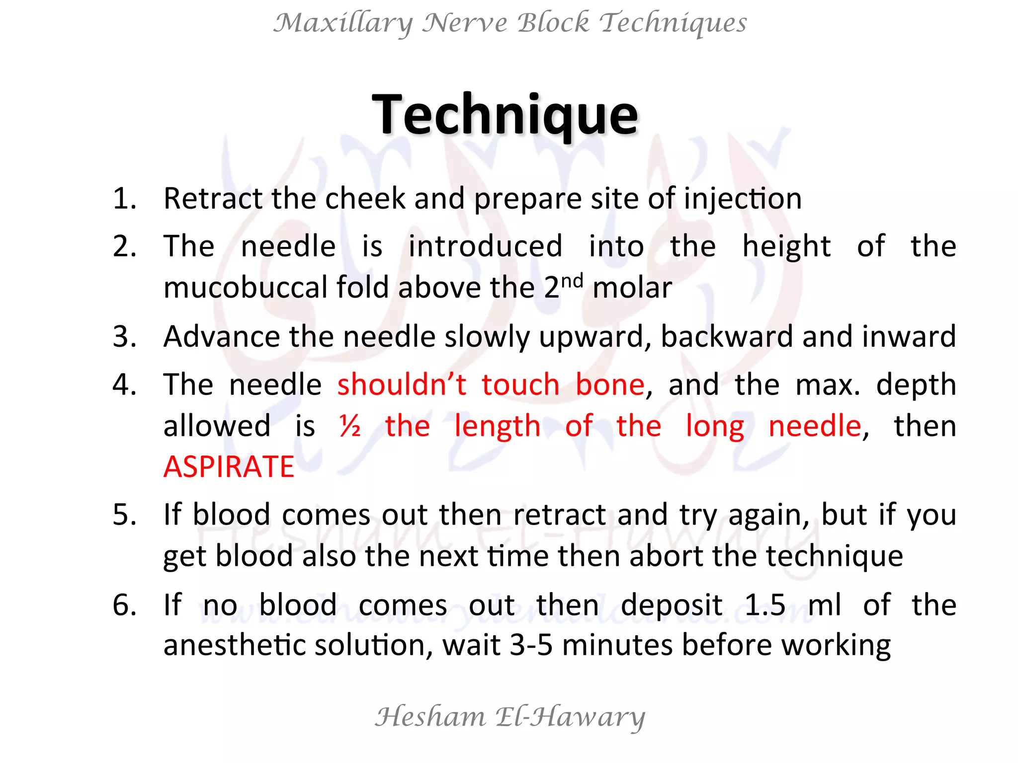 Hesham El-Hawary
Maxillary Nerve Block Techniques
Technique	
  	
  
1.  Retract	
  the	
  cheek	
  and	
  prepare	
  site	
  of	
  injecNon	
  
2.  The	
   needle	
   is	
   introduced	
   into	
   the	
   height	
   of	
   the	
  
mucobuccal	
  fold	
  above	
  the	
  2nd	
  molar	
  
3.  Advance	
  the	
  needle	
  slowly	
  upward,	
  backward	
  and	
  inward	
  
4.  The	
   needle	
   shouldn’t	
   touch	
   bone,	
   and	
   the	
   max.	
   depth	
  
allowed	
   is	
   ½	
   the	
   length	
   of	
   the	
   long	
   needle,	
   then	
  
ASPIRATE	
  
5.  If	
  blood	
  comes	
  out	
  then	
  retract	
  and	
  try	
  again,	
  but	
  if	
  you	
  
get	
  blood	
  also	
  the	
  next	
  Nme	
  then	
  abort	
  the	
  technique	
  
6.  If	
   no	
   blood	
   comes	
   out	
   then	
   deposit	
   1.5	
   ml	
   of	
   the	
  
anestheNc	
  soluNon,	
  wait	
  3-­‐5	
  minutes	
  before	
  working	
  
 
