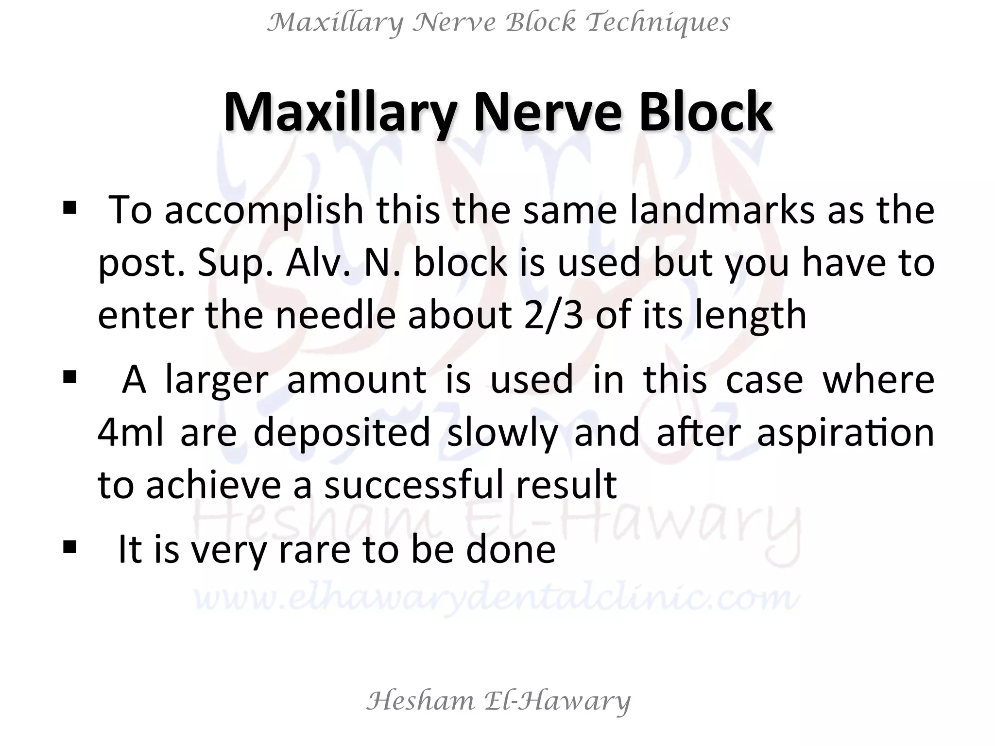 Hesham El-Hawary
Maxillary Nerve Block Techniques
Maxillary	
  Nerve	
  Block	
  
§  	
  To	
  accomplish	
  this	
  the	
  same	
  landmarks	
  as	
  the	
  
post.	
  Sup.	
  Alv.	
  N.	
  block	
  is	
  used	
  but	
  you	
  have	
  to	
  
enter	
  the	
  needle	
  about	
  2/3	
  of	
  its	
  length	
  
§  	
   A	
   larger	
   amount	
   is	
   used	
   in	
   this	
   case	
   where	
  
4ml	
  are	
  deposited	
  slowly	
  and	
  aVer	
  aspiraNon	
  
to	
  achieve	
  a	
  successful	
  result	
  
§  	
  	
  It	
  is	
  very	
  rare	
  to	
  be	
  done	
  
 