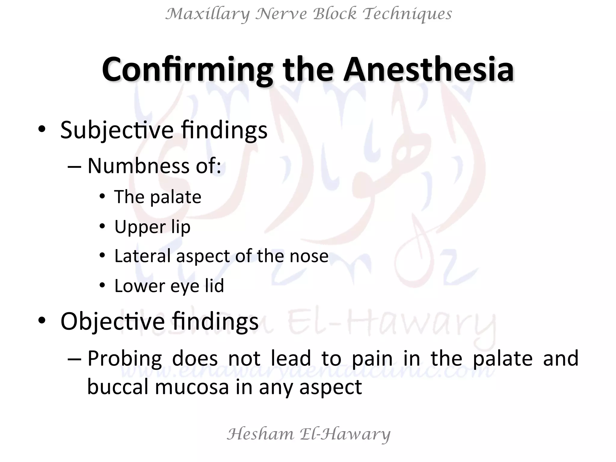 Hesham El-Hawary
Maxillary Nerve Block Techniques
Conﬁrming	
  the	
  Anesthesia	
  
•  SubjecNve	
  ﬁndings	
  
– Numbness	
  of:	
  
•  The	
  palate	
  
•  Upper	
  lip	
  
•  Lateral	
  aspect	
  of	
  the	
  nose	
  
•  Lower	
  eye	
  lid	
  
•  ObjecNve	
  ﬁndings	
  	
  
– Probing	
   does	
   not	
   lead	
   to	
   pain	
   in	
   the	
   palate	
   and	
  
buccal	
  mucosa	
  in	
  any	
  aspect	
  
 