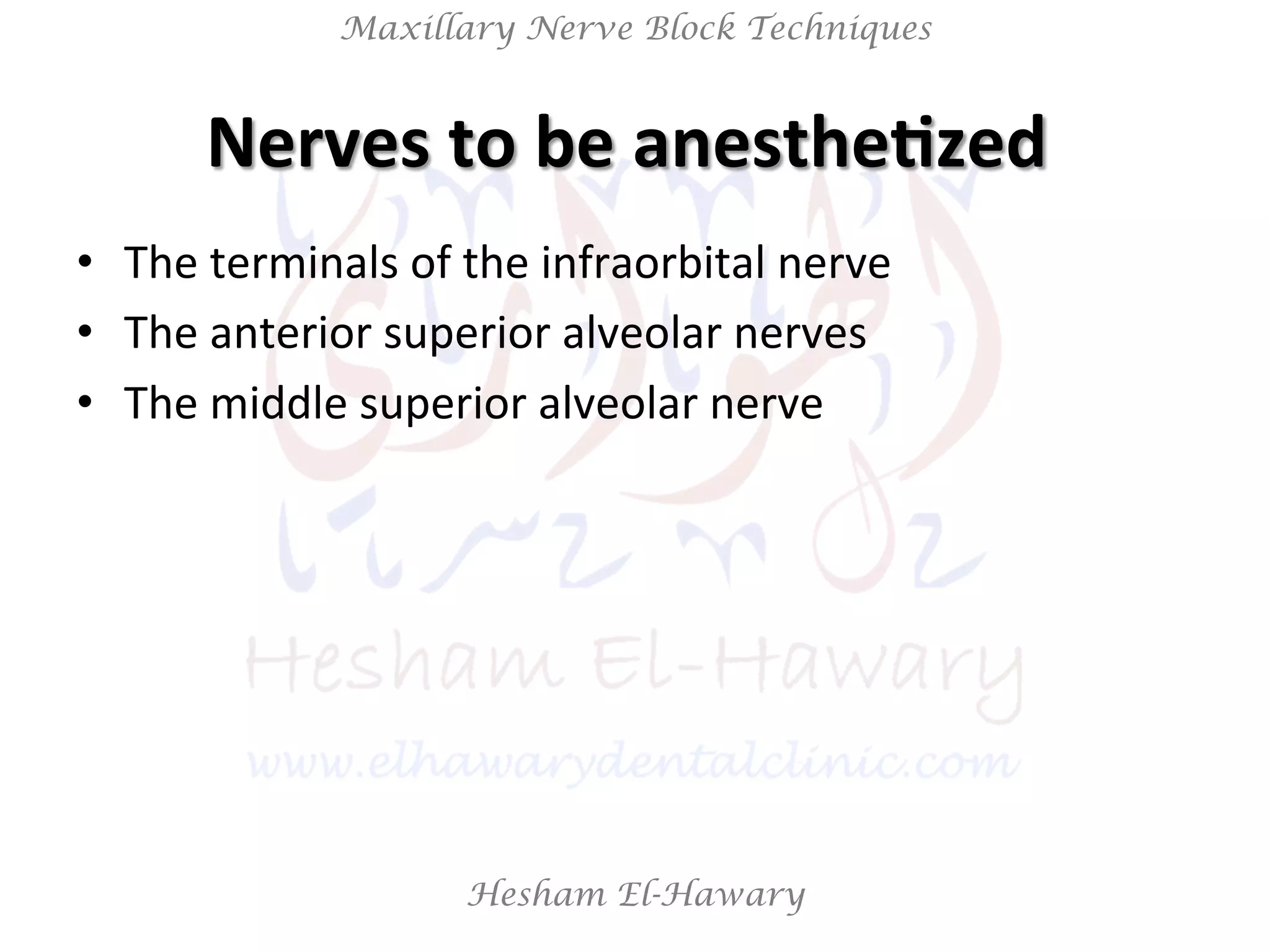Hesham El-Hawary
Maxillary Nerve Block Techniques
Nerves	
  to	
  be	
  anesthe/zed	
  	
  
•  The	
  terminals	
  of	
  the	
  infraorbital	
  nerve	
  
•  The	
  anterior	
  superior	
  alveolar	
  nerves	
  
•  The	
  middle	
  superior	
  alveolar	
  nerve	
  
 