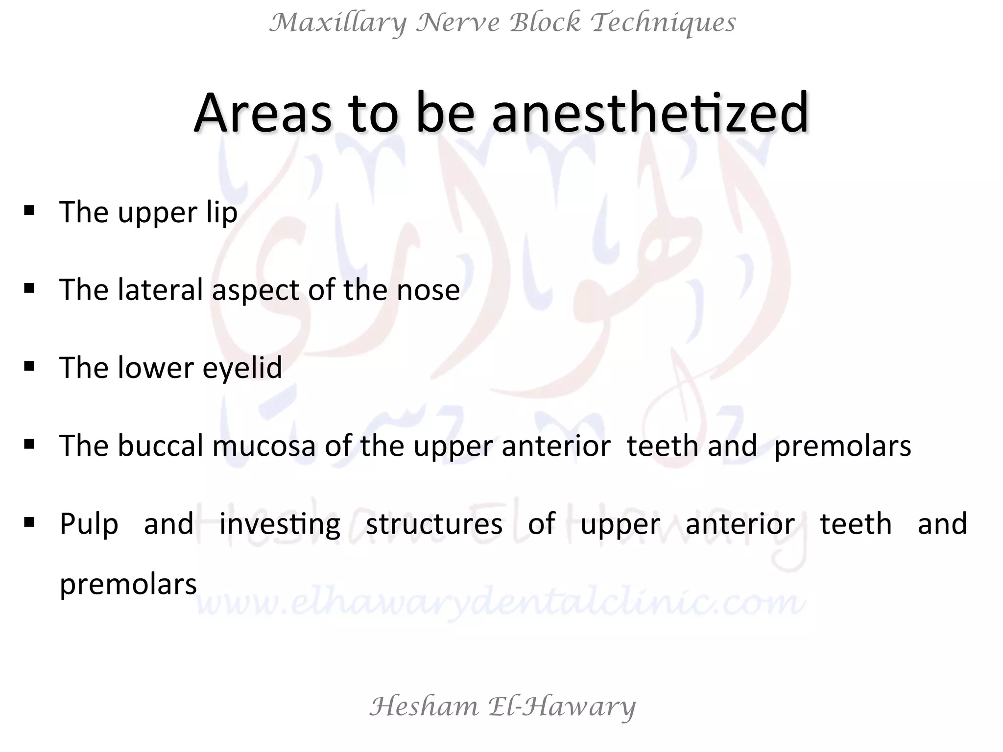 Hesham El-Hawary
Maxillary Nerve Block Techniques
Areas	
  to	
  be	
  anestheNzed	
  
§  The	
  upper	
  lip	
  
§  The	
  lateral	
  aspect	
  of	
  the	
  nose	
  
§  The	
  lower	
  eyelid	
  
§  The	
  buccal	
  mucosa	
  of	
  the	
  upper	
  anterior	
  	
  teeth	
  and	
  	
  premolars	
  
§  Pulp	
   and	
   invesNng	
   structures	
   of	
   upper	
   anterior	
   teeth	
   and	
  
premolars	
  
 