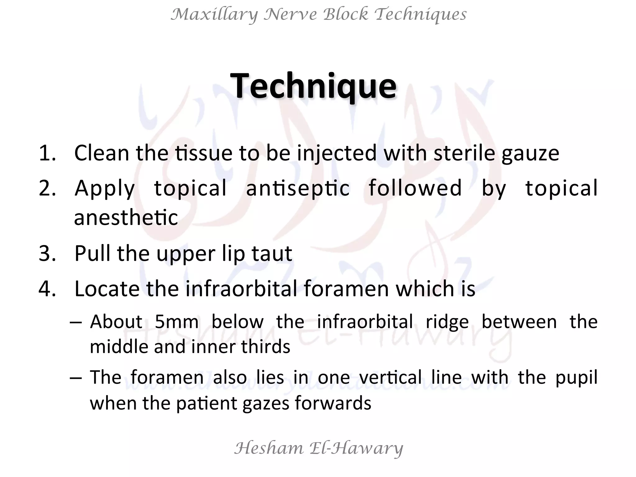 Hesham El-Hawary
Maxillary Nerve Block Techniques
1.  Clean	
  the	
  Nssue	
  to	
  be	
  injected	
  with	
  sterile	
  gauze	
  
2.  Apply	
   topical	
   anNsepNc	
   followed	
   by	
   topical	
  
anestheNc	
  
3.  Pull	
  the	
  upper	
  lip	
  taut	
  
4.  Locate	
  the	
  infraorbital	
  foramen	
  which	
  is	
  	
  
–  About	
   5mm	
   below	
   the	
   infraorbital	
   ridge	
   between	
   the	
  
middle	
  and	
  inner	
  thirds	
  	
  
–  The	
   foramen	
   also	
   lies	
   in	
   one	
   verNcal	
   line	
   with	
   the	
   pupil	
  
when	
  the	
  paNent	
  gazes	
  forwards	
  
Technique	
  	
  
 