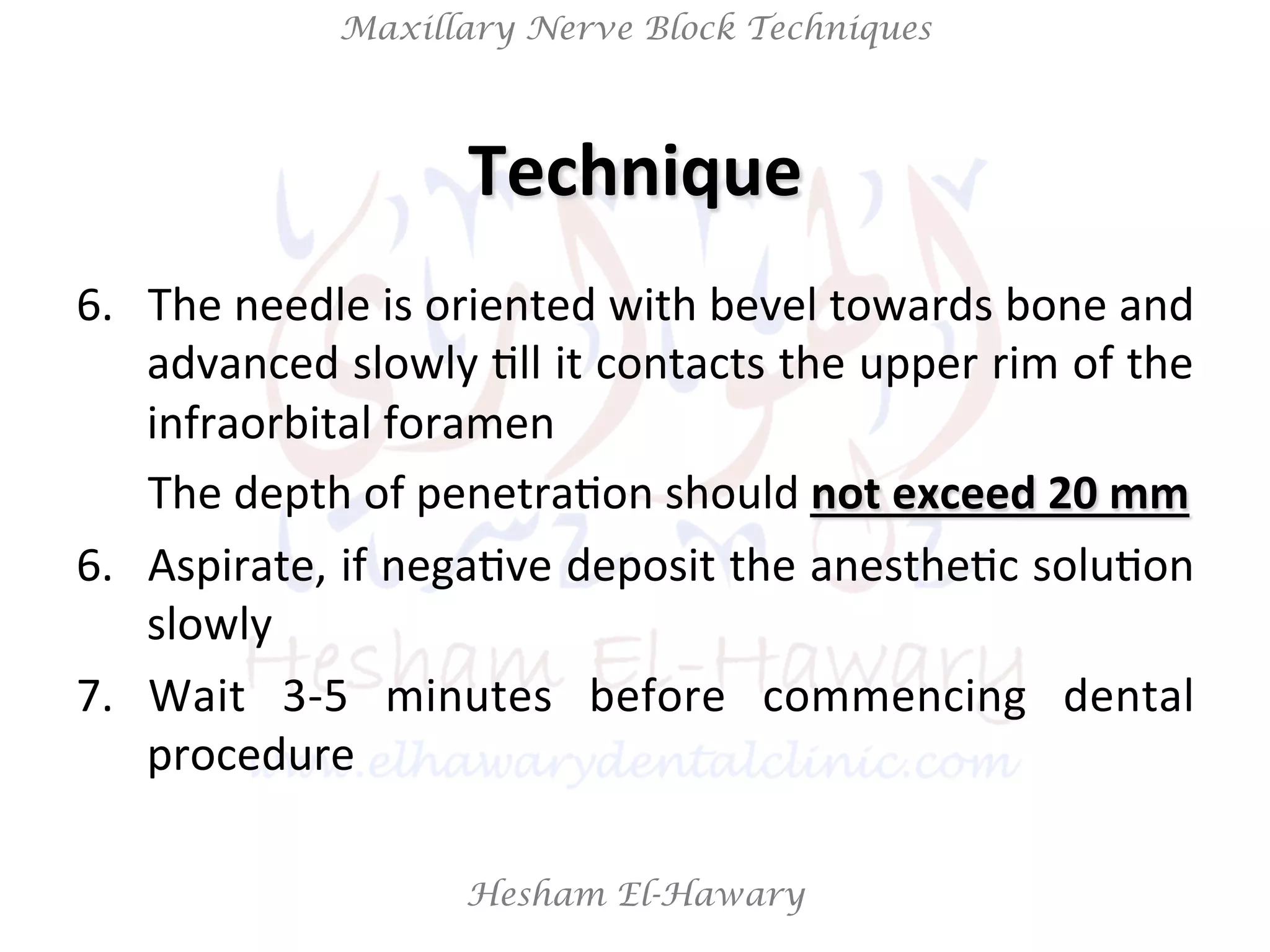 Hesham El-Hawary
Maxillary Nerve Block Techniques
6.  The	
  needle	
  is	
  oriented	
  with	
  bevel	
  towards	
  bone	
  and	
  
advanced	
  slowly	
  Nll	
  it	
  contacts	
  the	
  upper	
  rim	
  of	
  the	
  
infraorbital	
  foramen	
  
	
  The	
  depth	
  of	
  penetraNon	
  should	
  not	
  exceed	
  20	
  mm	
  
6.  Aspirate,	
  if	
  negaNve	
  deposit	
  the	
  anestheNc	
  soluNon	
  
slowly	
  
7.  Wait	
   3-­‐5	
   minutes	
   before	
   commencing	
   dental	
  
procedure	
  
Technique	
  
 