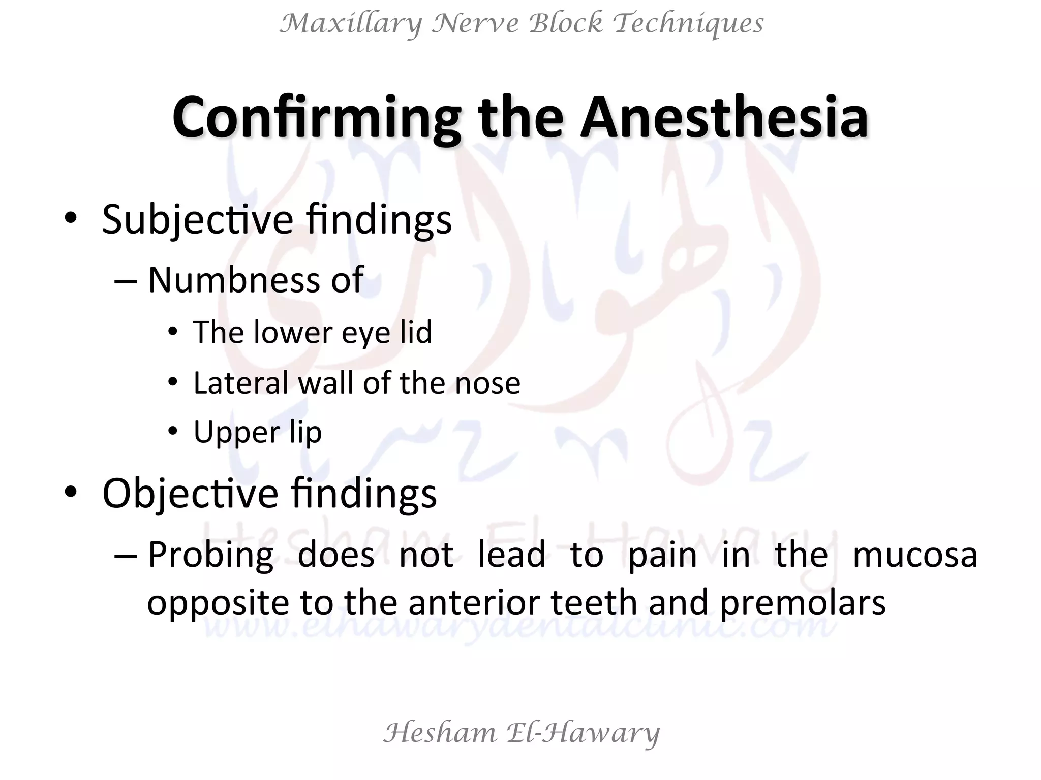 Hesham El-Hawary
Maxillary Nerve Block Techniques
Conﬁrming	
  the	
  Anesthesia	
  
•  SubjecNve	
  ﬁndings	
  
– Numbness	
  of	
  	
  
•  The	
  lower	
  eye	
  lid	
  
•  Lateral	
  wall	
  of	
  the	
  nose	
  
•  Upper	
  lip	
  
•  ObjecNve	
  ﬁndings	
  	
  
– Probing	
   does	
   not	
   lead	
   to	
   pain	
   in	
   the	
   mucosa	
  
opposite	
  to	
  the	
  anterior	
  teeth	
  and	
  premolars	
  
 