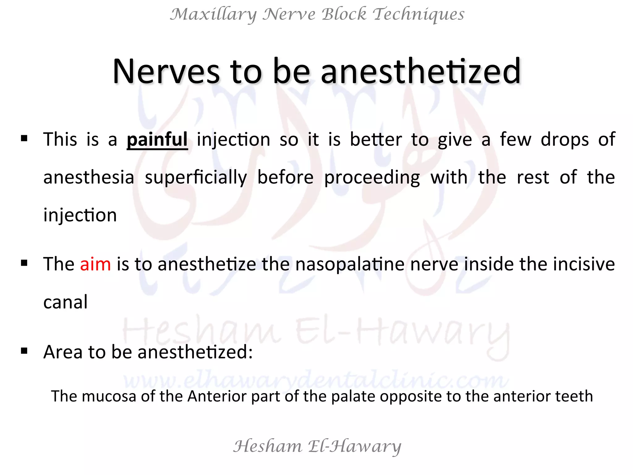 Hesham El-Hawary
Maxillary Nerve Block Techniques
Nerves	
  to	
  be	
  anestheNzed	
  
§  This	
   is	
   a	
   painful	
   injecNon	
   so	
   it	
   is	
   beier	
   to	
   give	
   a	
   few	
   drops	
   of	
  
anesthesia	
   superﬁcially	
   before	
   proceeding	
   with	
   the	
   rest	
   of	
   the	
  
injecNon	
  
§  The	
  aim	
  is	
  to	
  anestheNze	
  the	
  nasopalaNne	
  nerve	
  inside	
  the	
  incisive	
  
canal	
  
§  Area	
  to	
  be	
  anestheNzed:	
  
The	
  mucosa	
  of	
  the	
  Anterior	
  part	
  of	
  the	
  palate	
  opposite	
  to	
  the	
  anterior	
  teeth	
  
 