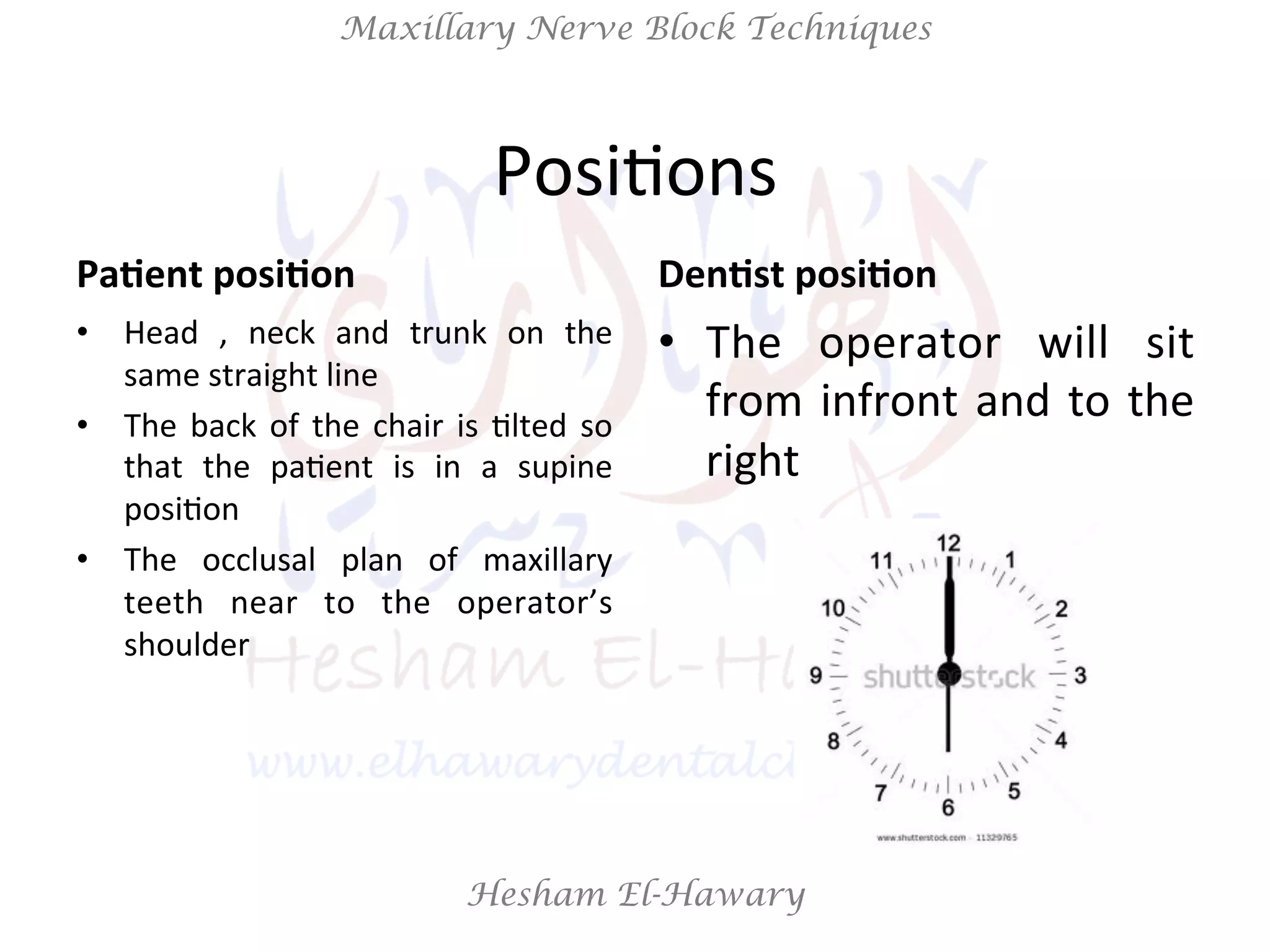 Hesham El-Hawary
Maxillary Nerve Block Techniques
PosiNons	
  
Pa/ent	
  posi/on	
  
•  Head	
   ,	
   neck	
   and	
   trunk	
   on	
   the	
  
same	
  straight	
  line	
  
•  The	
  back	
  of	
  the	
  chair	
  is	
  Nlted	
  so	
  
that	
   the	
   paNent	
   is	
   in	
   a	
   supine	
  
posiNon	
  
•  The	
   occlusal	
   plan	
   of	
   maxillary	
  
teeth	
   near	
   to	
   the	
   operator’s	
  
shoulder	
  
Den/st	
  posi/on	
  
•  The	
   operator	
   will	
   sit	
  
from	
  infront	
  and	
  to	
  the	
  
right	
  
 
