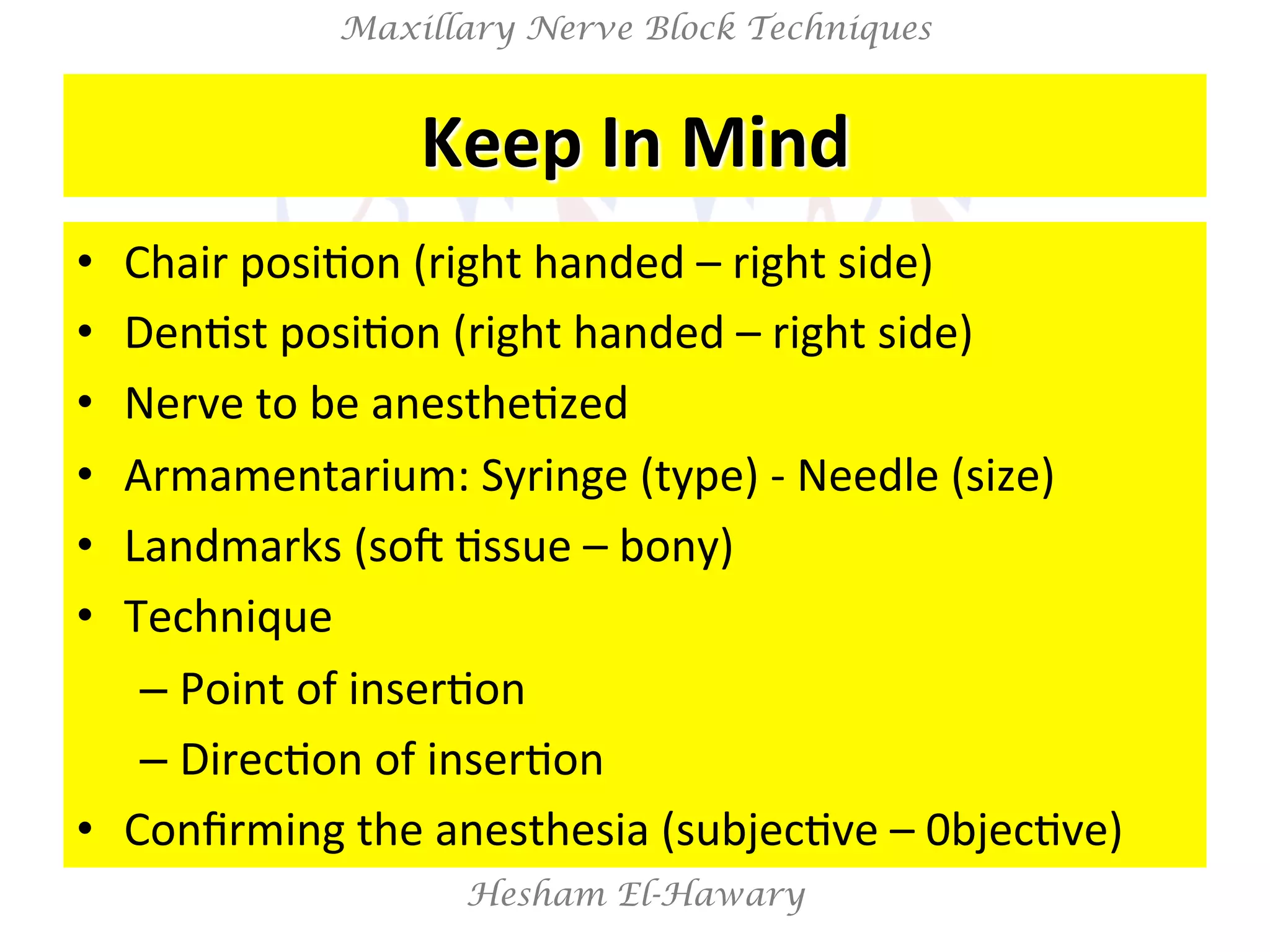 Hesham El-Hawary
Maxillary Nerve Block Techniques
Keep	
  In	
  Mind	
  
•  Chair	
  posiNon	
  (right	
  handed	
  –	
  right	
  side)	
  
•  DenNst	
  posiNon	
  (right	
  handed	
  –	
  right	
  side)	
  
•  Nerve	
  to	
  be	
  anestheNzed	
  
•  Armamentarium:	
  Syringe	
  (type)	
  -­‐	
  Needle	
  (size)	
  
•  Landmarks	
  (soV	
  Nssue	
  –	
  bony)	
  
•  Technique	
  	
  
– Point	
  of	
  inserNon	
  
– DirecNon	
  of	
  inserNon	
  
•  Conﬁrming	
  the	
  anesthesia	
  (subjecNve	
  –	
  0bjecNve)	
  
 