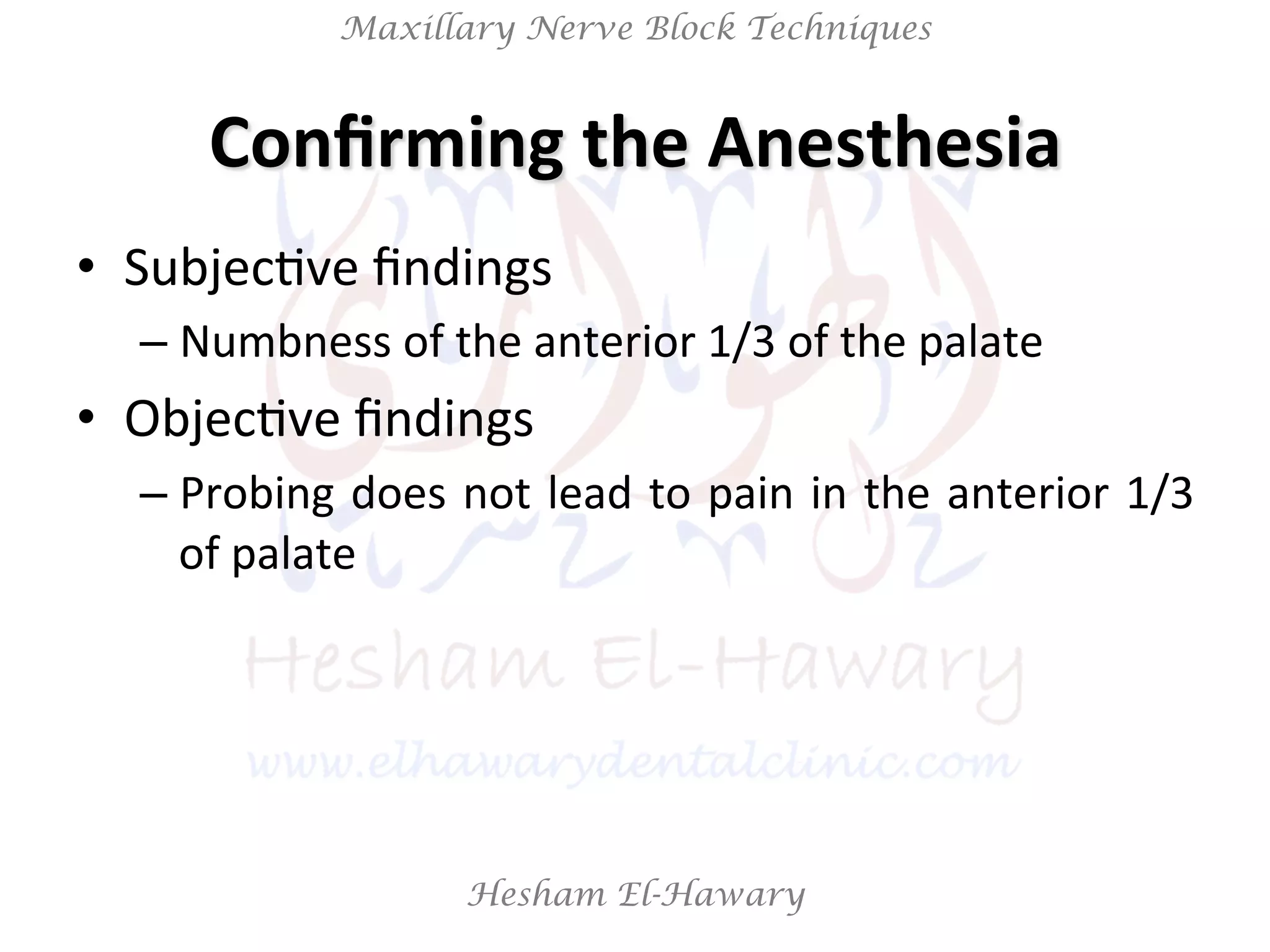 Hesham El-Hawary
Maxillary Nerve Block Techniques
Conﬁrming	
  the	
  Anesthesia	
  
•  SubjecNve	
  ﬁndings	
  
– Numbness	
  of	
  the	
  anterior	
  1/3	
  of	
  the	
  palate	
  
•  ObjecNve	
  ﬁndings	
  	
  
– Probing	
  does	
  not	
  lead	
  to	
  pain	
  in	
  the	
  anterior	
  1/3	
  
of	
  palate	
  
 