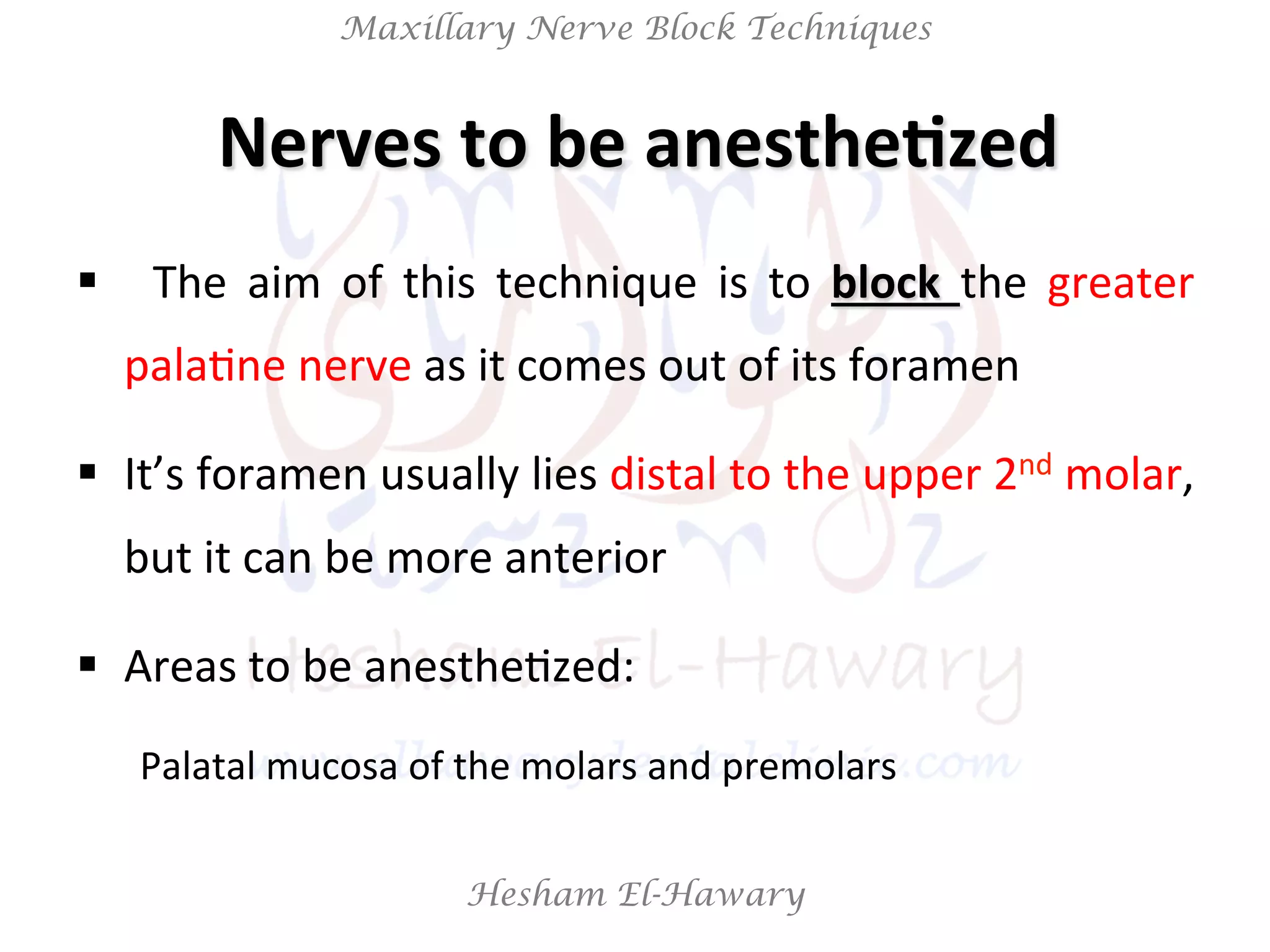 Hesham El-Hawary
Maxillary Nerve Block Techniques
Nerves	
  to	
  be	
  anesthe/zed	
  
§  	
   The	
   aim	
   of	
   this	
   technique	
   is	
   to	
   block	
   the	
   greater	
  
palaNne	
  nerve	
  as	
  it	
  comes	
  out	
  of	
  its	
  foramen	
  
§  It’s	
  foramen	
  usually	
  lies	
  distal	
  to	
  the	
  upper	
  2nd	
  molar,	
  
but	
  it	
  can	
  be	
  more	
  anterior	
  
§  Areas	
  to	
  be	
  anestheNzed:	
  	
  
Palatal	
  mucosa	
  of	
  the	
  molars	
  and	
  premolars	
  
 
