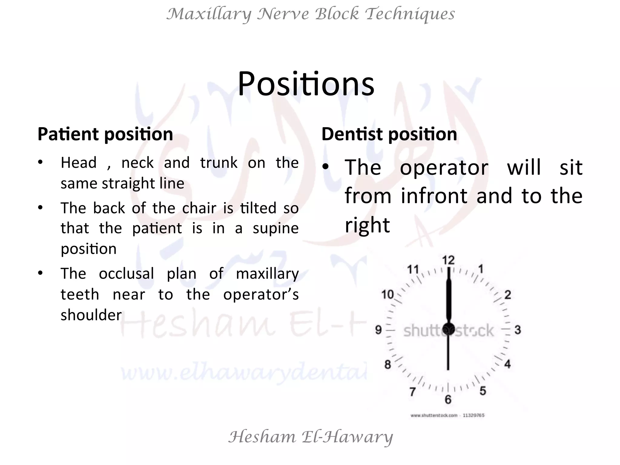 Hesham El-Hawary
Maxillary Nerve Block Techniques
PosiNons	
  	
  
Pa/ent	
  posi/on	
  
•  Head	
   ,	
   neck	
   and	
   trunk	
   on	
   the	
  
same	
  straight	
  line	
  
•  The	
  back	
  of	
  the	
  chair	
  is	
  Nlted	
  so	
  
that	
   the	
   paNent	
   is	
   in	
   a	
   supine	
  
posiNon	
  
•  The	
   occlusal	
   plan	
   of	
   maxillary	
  
teeth	
   near	
   to	
   the	
   operator’s	
  
shoulder	
  
Den/st	
  posi/on	
  
•  The	
   operator	
   will	
   sit	
  
from	
  infront	
  and	
  to	
  the	
  
right	
  
 