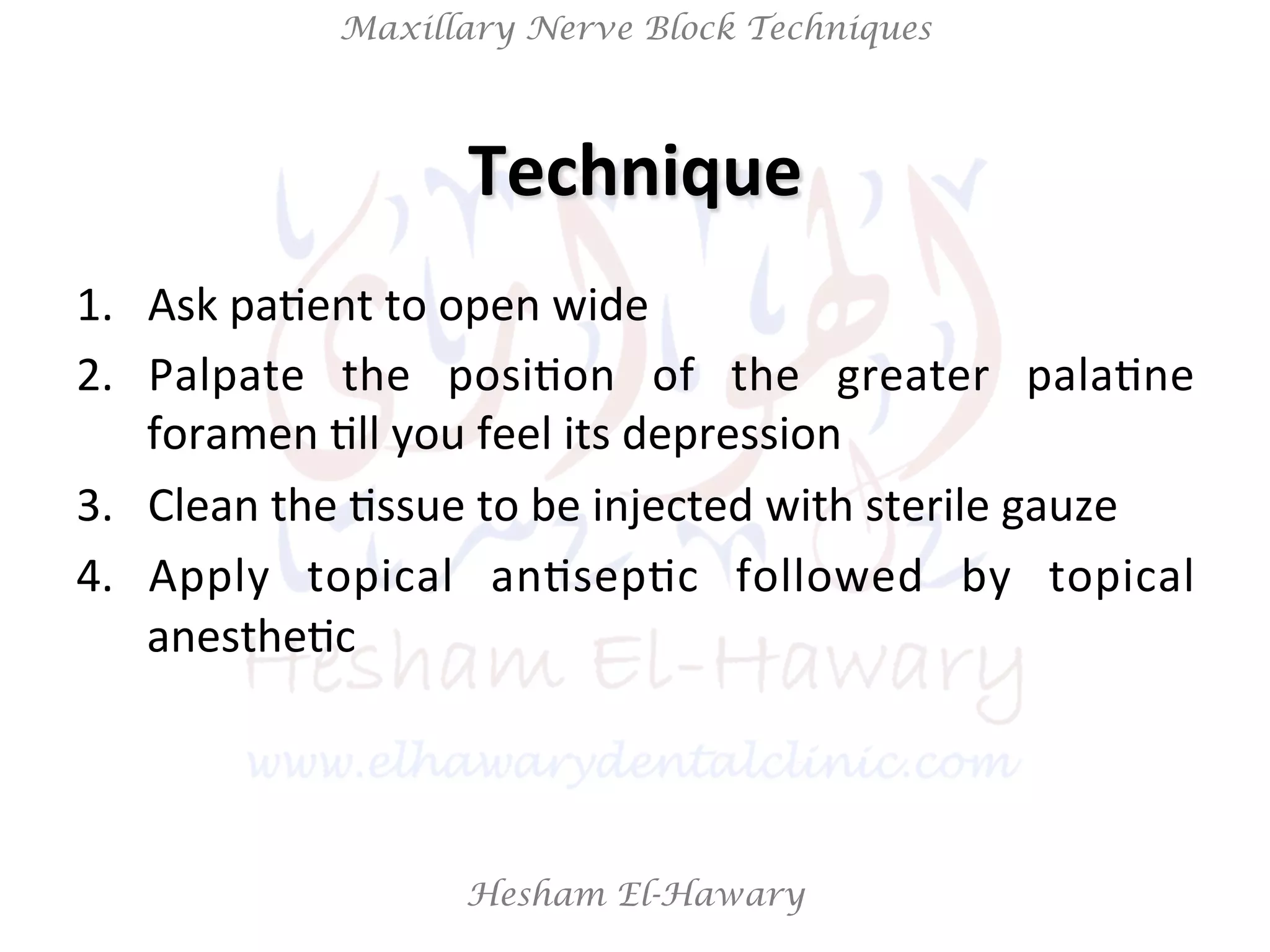 Hesham El-Hawary
Maxillary Nerve Block Techniques
1.  Ask	
  paNent	
  to	
  open	
  wide	
  
2.  Palpate	
   the	
   posiNon	
   of	
   the	
   greater	
   palaNne	
  
foramen	
  Nll	
  you	
  feel	
  its	
  depression	
  
3.  Clean	
  the	
  Nssue	
  to	
  be	
  injected	
  with	
  sterile	
  gauze	
  	
  
4.  Apply	
   topical	
   anNsepNc	
   followed	
   by	
   topical	
  
anestheNc	
  
Technique	
  
 