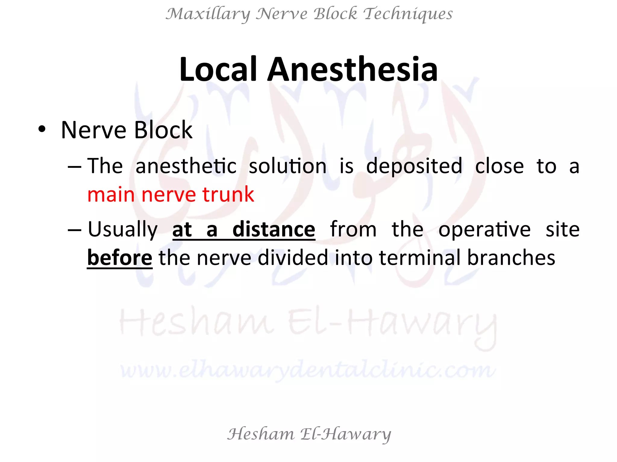 Hesham El-Hawary
Maxillary Nerve Block Techniques
Local	
  Anesthesia	
  
•  Nerve	
  Block	
  
– The	
   anestheNc	
   soluNon	
   is	
   deposited	
   close	
   to	
   a	
  
main	
  nerve	
  trunk	
  	
  
– Usually	
   at	
   a	
   distance	
   from	
   the	
   operaNve	
   site	
  
before	
  the	
  nerve	
  divided	
  into	
  terminal	
  branches	
  
 